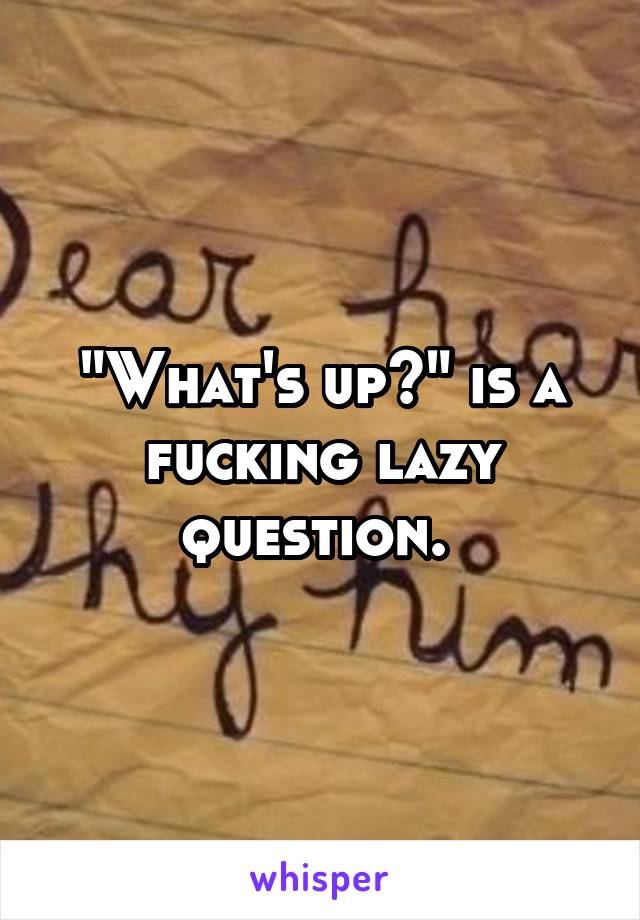 "What's up?" is a fucking lazy question. 