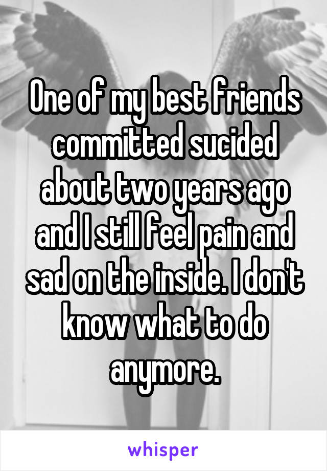 One of my best friends committed sucided about two years ago and I still feel pain and sad on the inside. I don't know what to do anymore.