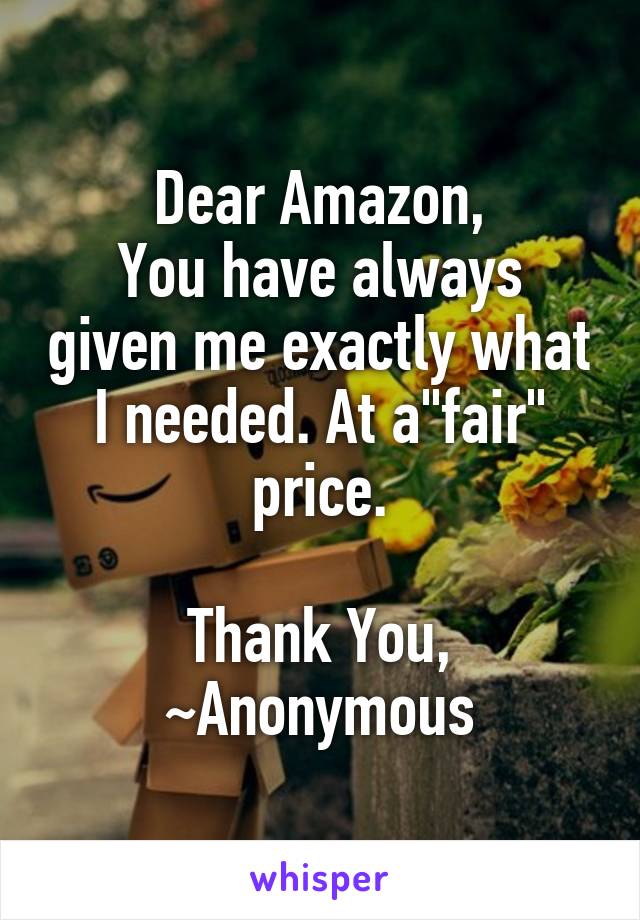 Dear Amazon,
You have always given me exactly what I needed. At a"fair" price.

Thank You,
~Anonymous