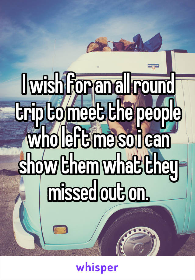 I wish for an all round trip to meet the people who left me so i can show them what they missed out on.