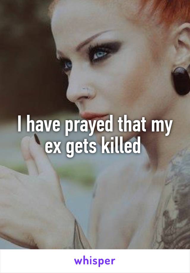 I have prayed that my ex gets killed 