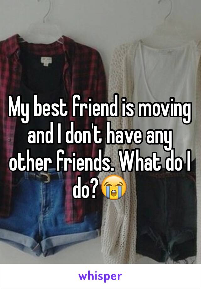 My best friend is moving and I don't have any other friends. What do I do?😭