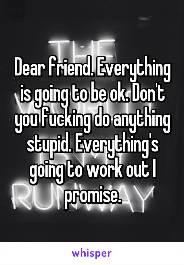 Dear friend. Everything is going to be ok. Don't you fucking do anything stupid. Everything's going to work out I promise.