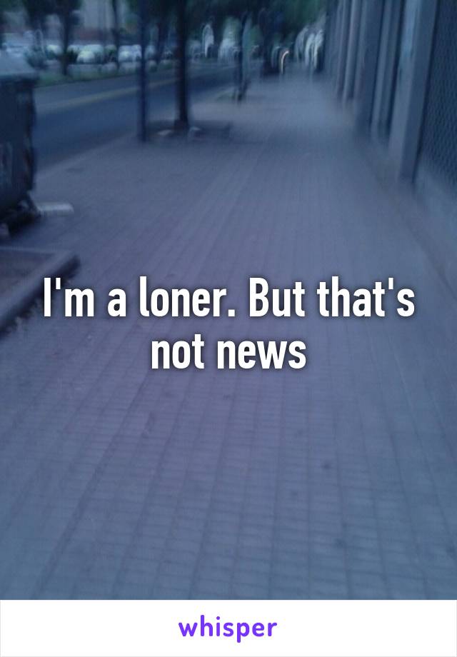 I'm a loner. But that's not news