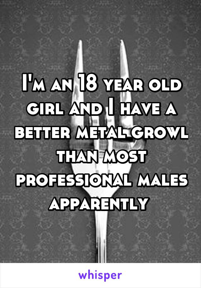 I'm an 18 year old girl and I have a better metal growl than most professional males apparently 