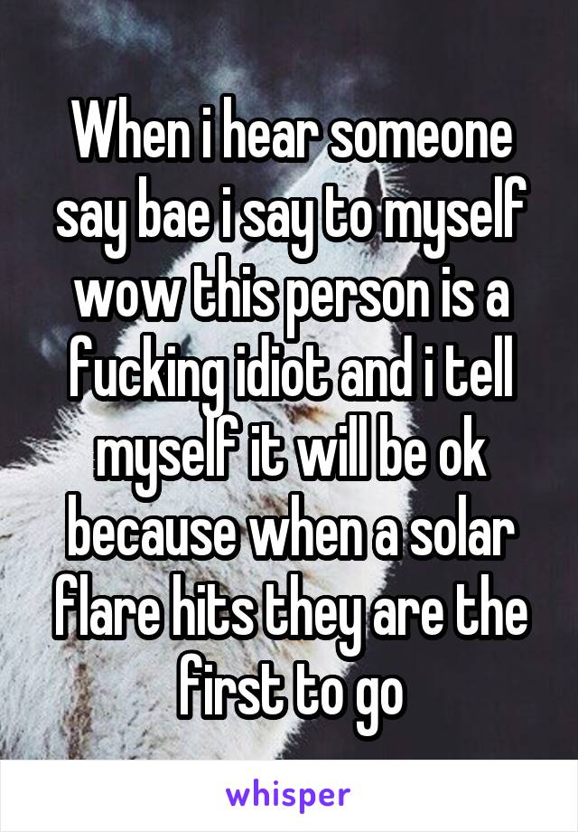 When i hear someone say bae i say to myself wow this person is a fucking idiot and i tell myself it will be ok because when a solar flare hits they are the first to go