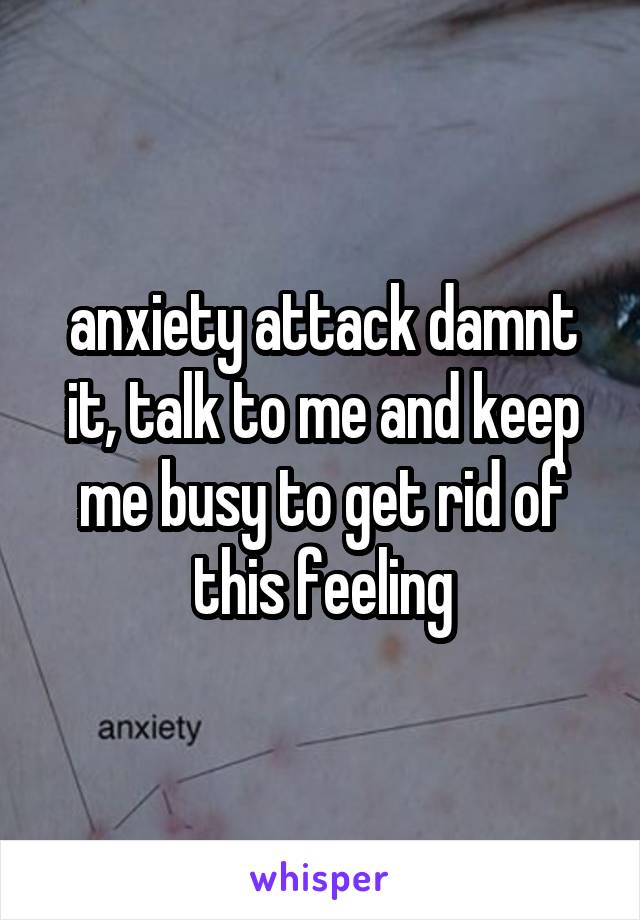 anxiety attack damnt it, talk to me and keep me busy to get rid of this feeling