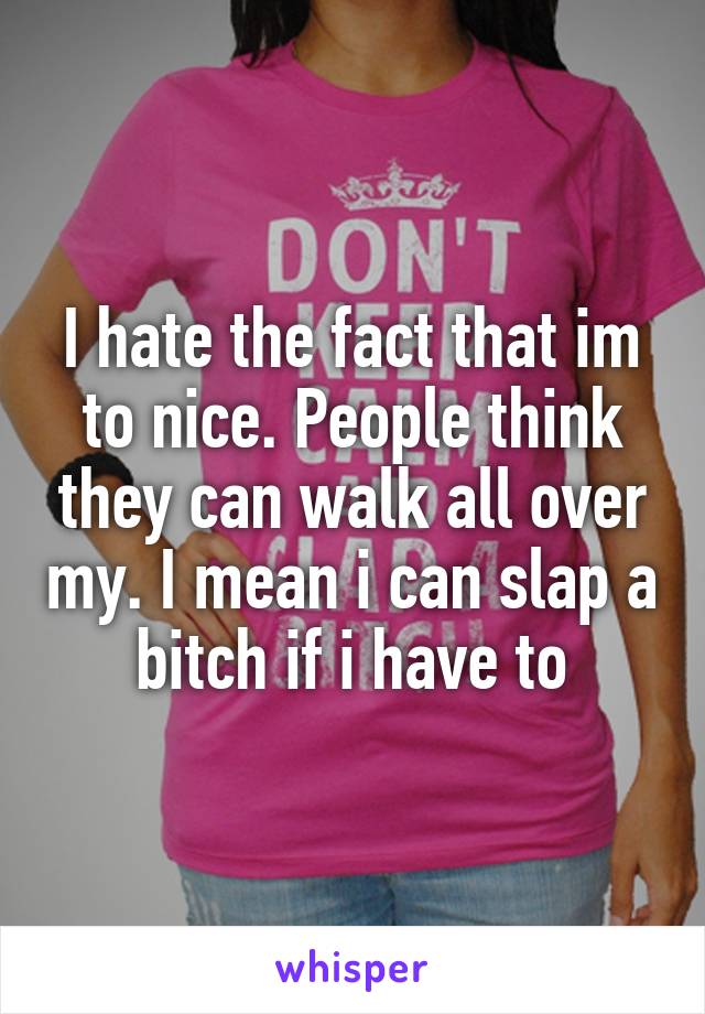 I hate the fact that im to nice. People think they can walk all over my. I mean i can slap a bitch if i have to