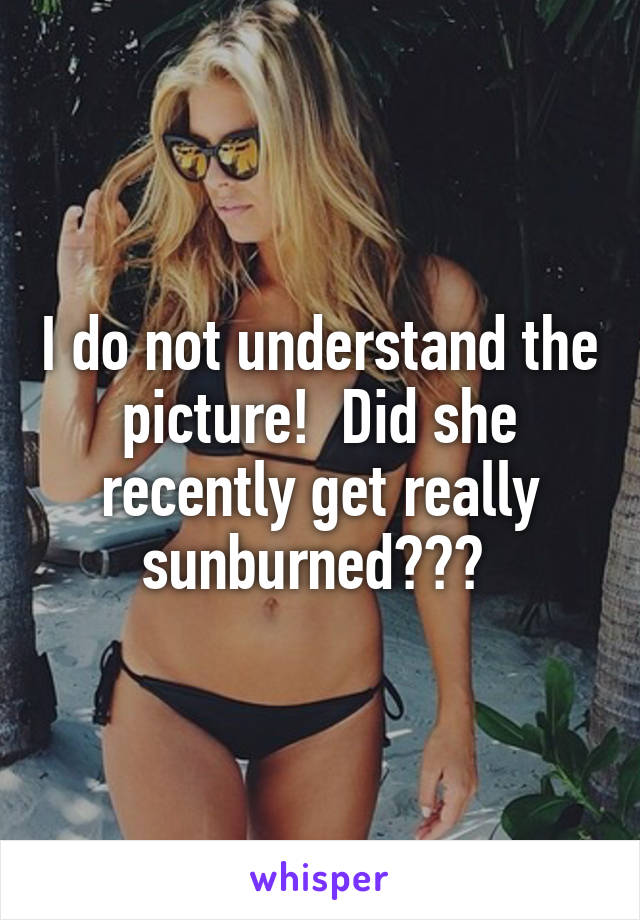 I do not understand the picture!  Did she recently get really sunburned??? 