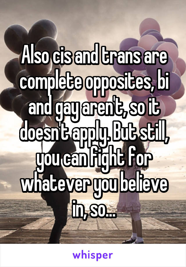 Also cis and trans are complete opposites, bi and gay aren't, so it doesn't apply. But still, you can fight for whatever you believe in, so…