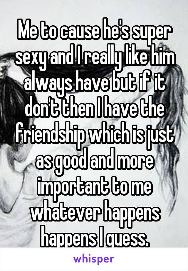 Me to cause he's super sexy and I really like him always have but if it don't then I have the friendship which is just as good and more important to me whatever happens happens I guess.