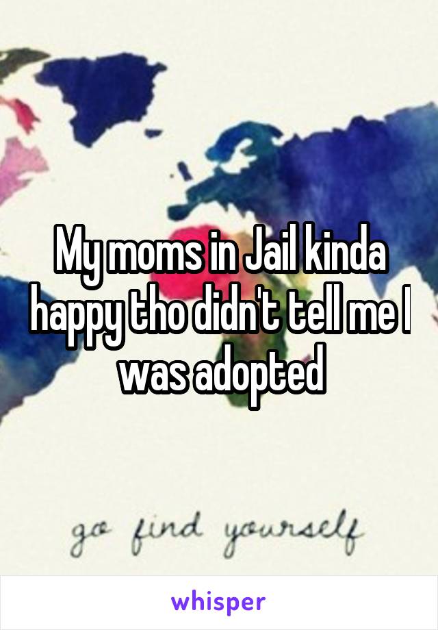 My moms in Jail kinda happy tho didn't tell me I was adopted