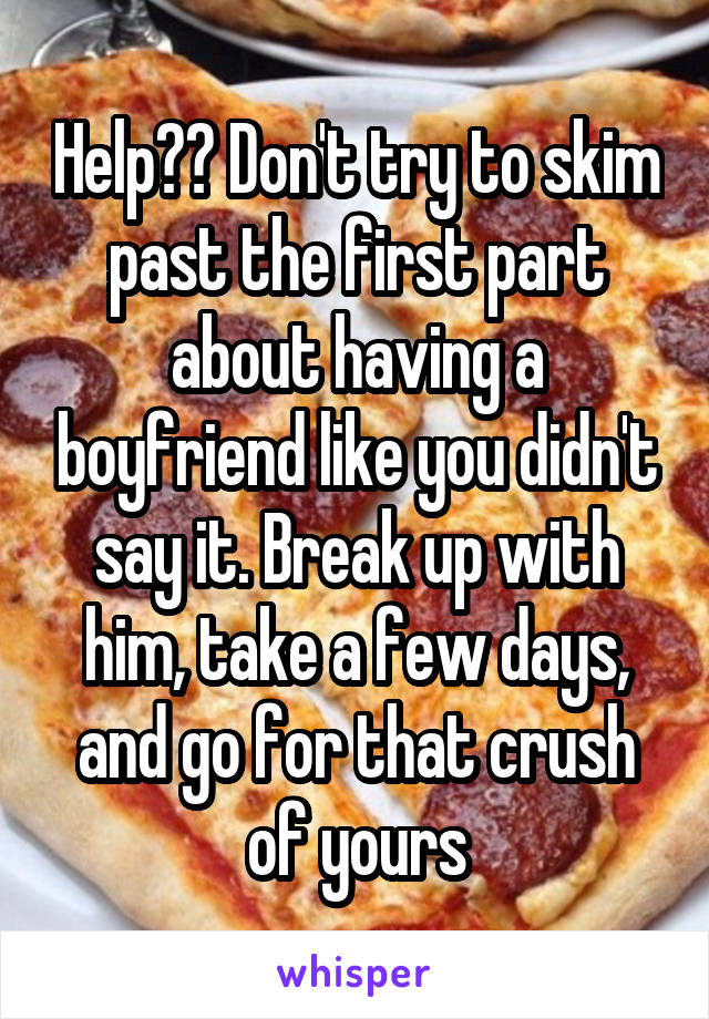 Help?? Don't try to skim past the first part about having a boyfriend like you didn't say it. Break up with him, take a few days, and go for that crush of yours