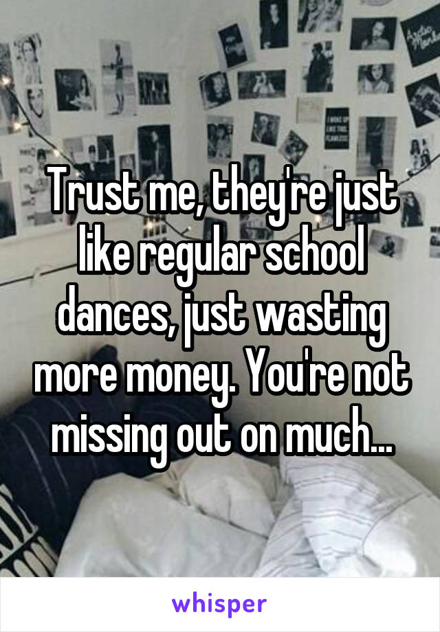 Trust me, they're just like regular school dances, just wasting more money. You're not missing out on much...