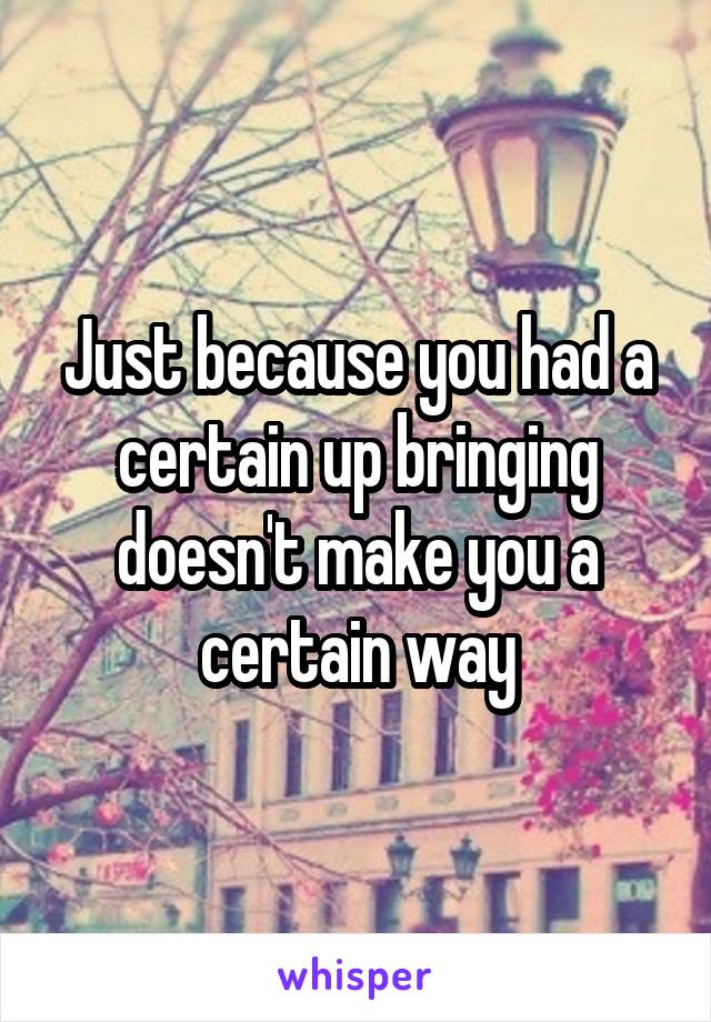 Just because you had a certain up bringing doesn't make you a certain way