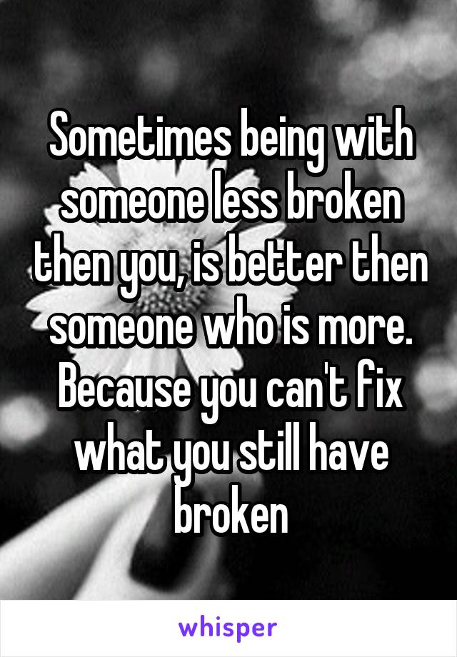 Sometimes being with someone less broken then you, is better then someone who is more. Because you can't fix what you still have broken