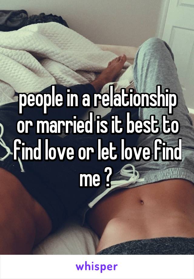 people in a relationship or married is it best to find love or let love find me ? 