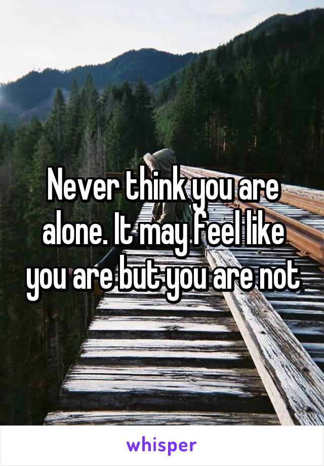 Never think you are alone. It may feel like you are but you are not