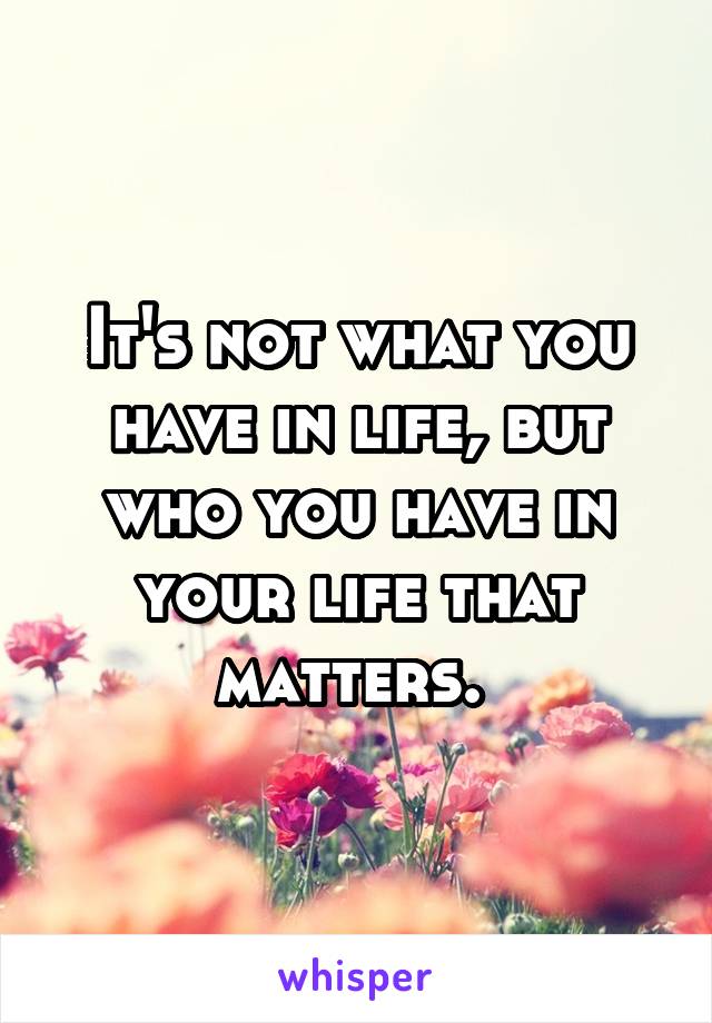 It's not what you have in life, but who you have in your life that matters. 