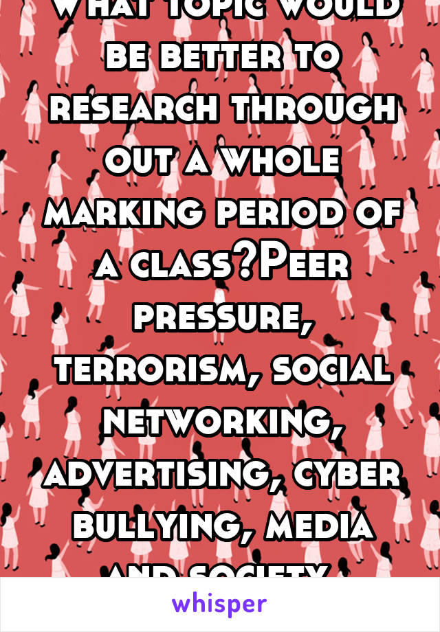 What topic would be better to research through out a whole marking period of a class?Peer pressure, terrorism, social networking, advertising, cyber bullying, media and society, Television