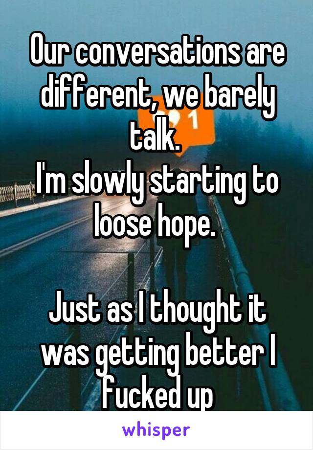 Our conversations are different, we barely talk. 
I'm slowly starting to loose hope. 

Just as I thought it was getting better I fucked up