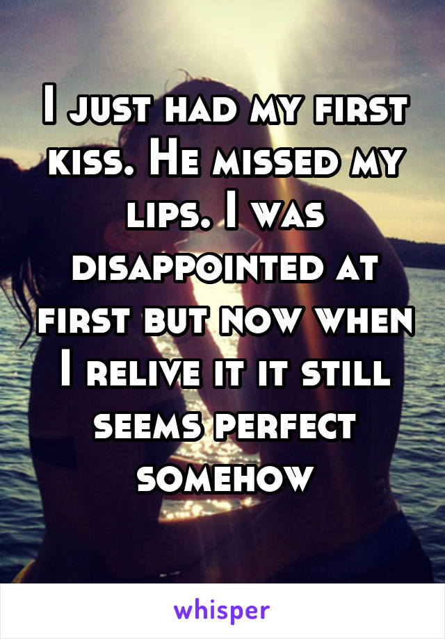 I just had my first kiss. He missed my lips. I was disappointed at first but now when I relive it it still seems perfect somehow
