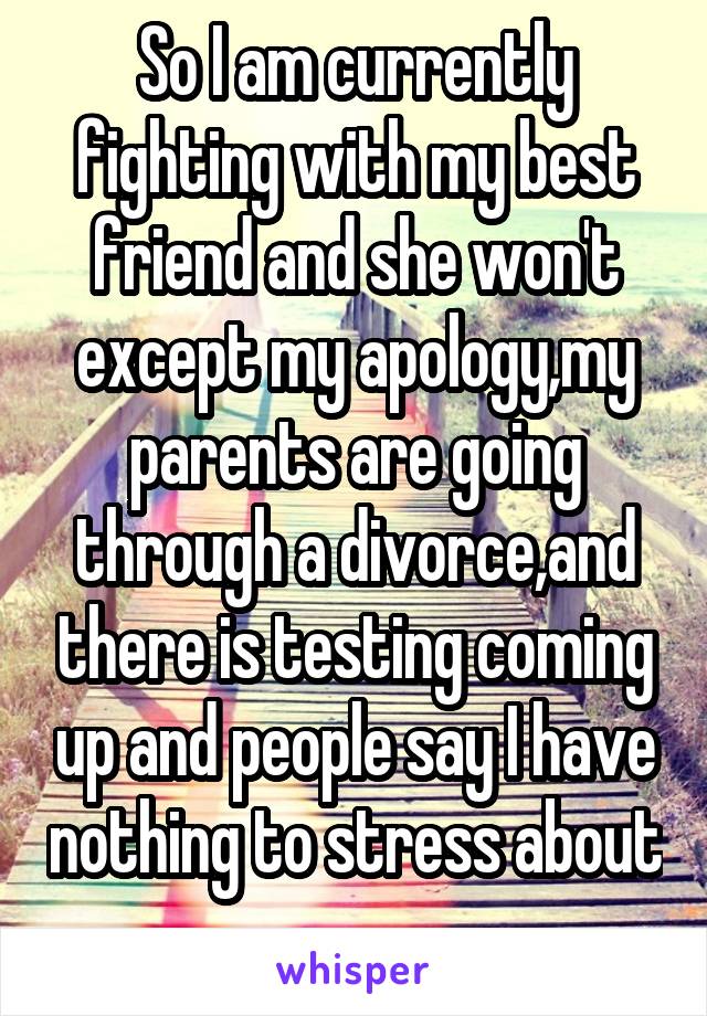 So I am currently fighting with my best friend and she won't except my apology,my parents are going through a divorce,and there is testing coming up and people say I have nothing to stress about 