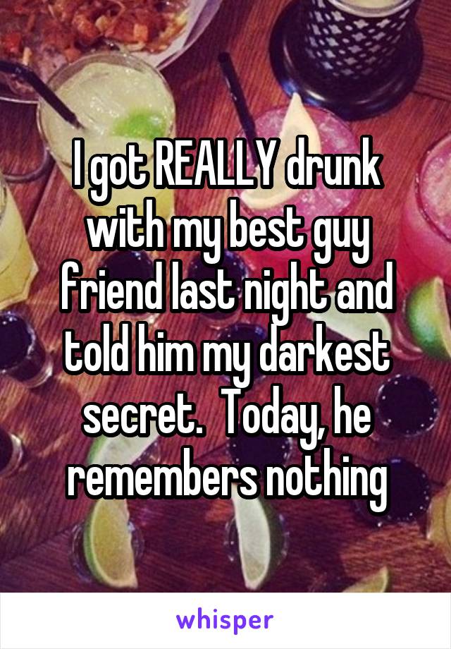 I got REALLY drunk with my best guy friend last night and told him my darkest secret.  Today, he remembers nothing