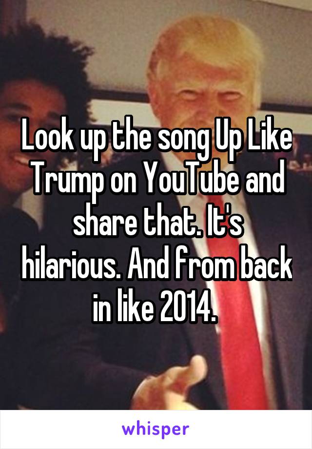 Look up the song Up Like Trump on YouTube and share that. It's hilarious. And from back in like 2014. 