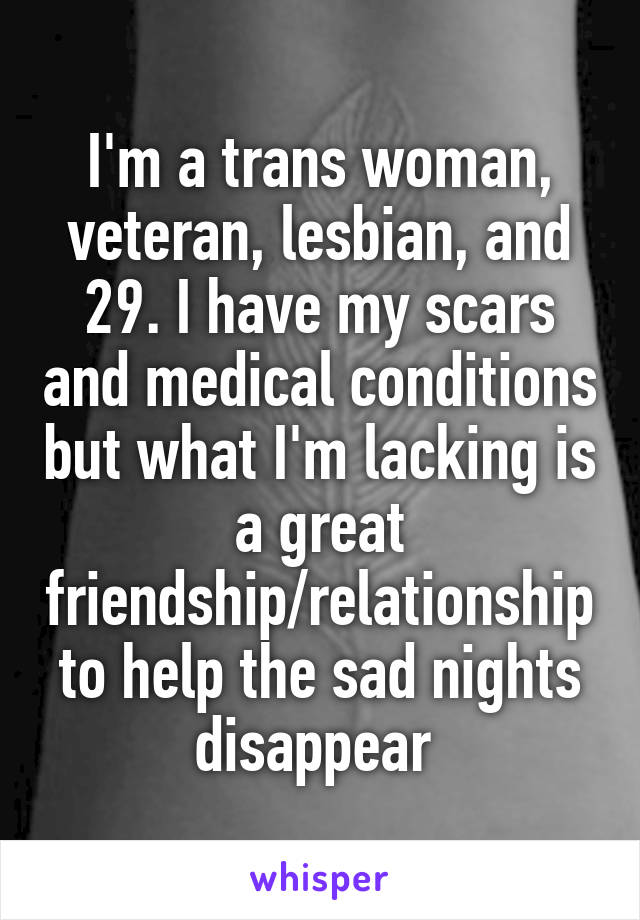 I'm a trans woman, veteran, lesbian, and 29. I have my scars and medical conditions but what I'm lacking is a great friendship/relationship to help the sad nights disappear 