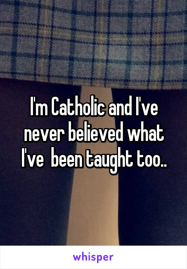 I'm Catholic and I've never believed what I've  been taught too..