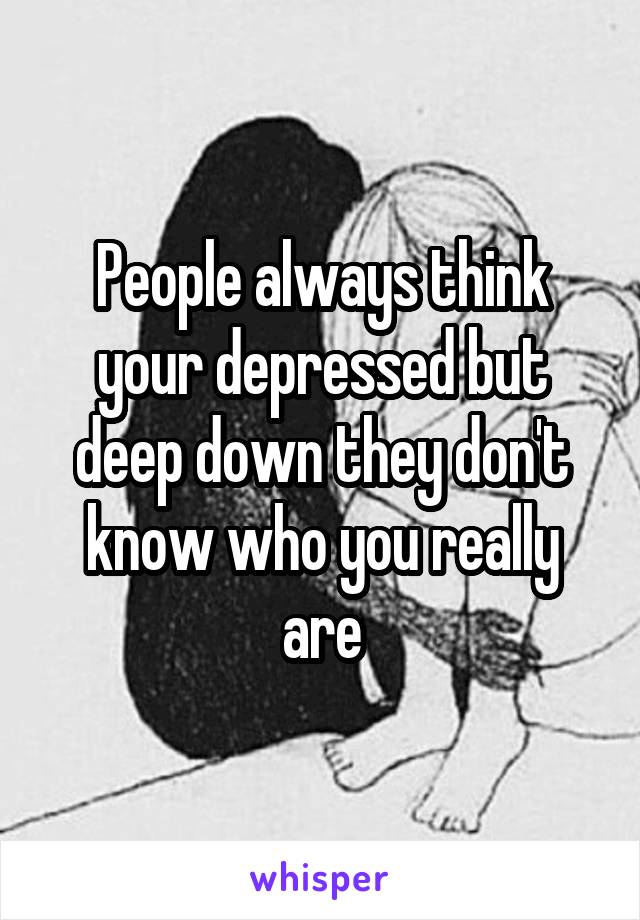 People always think your depressed but deep down they don't know who you really are