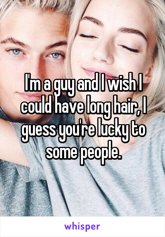 I'm a guy and I wish I could have long hair, I guess you're lucky to some people.