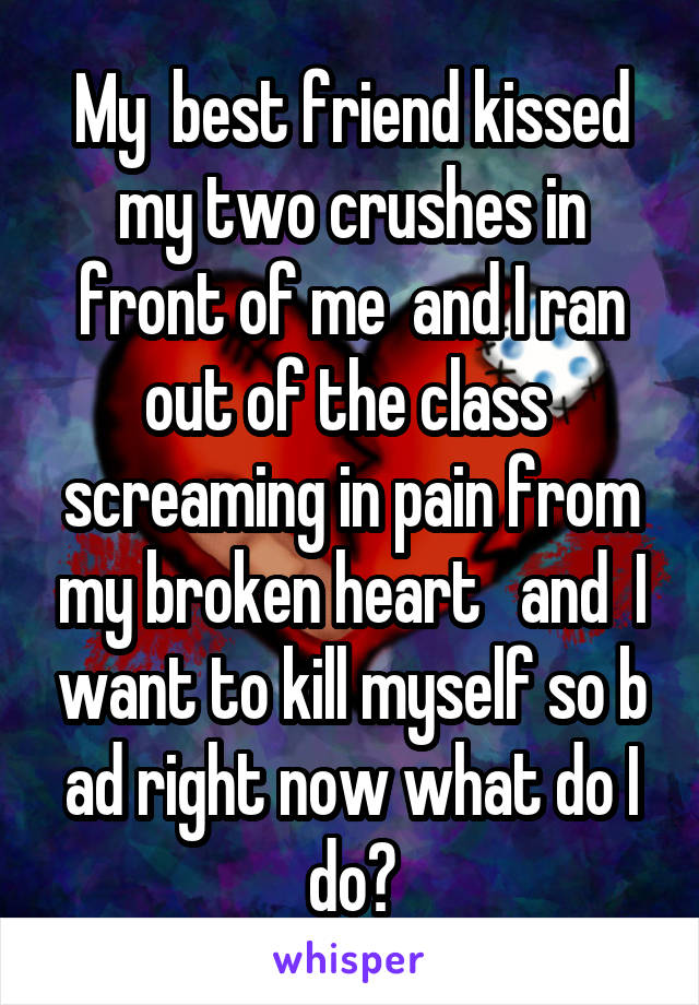 My  best friend kissed my two crushes in front of me  and I ran out of the class  screaming in pain from my broken heart   and  I want to kill myself so b ad right now what do I do?