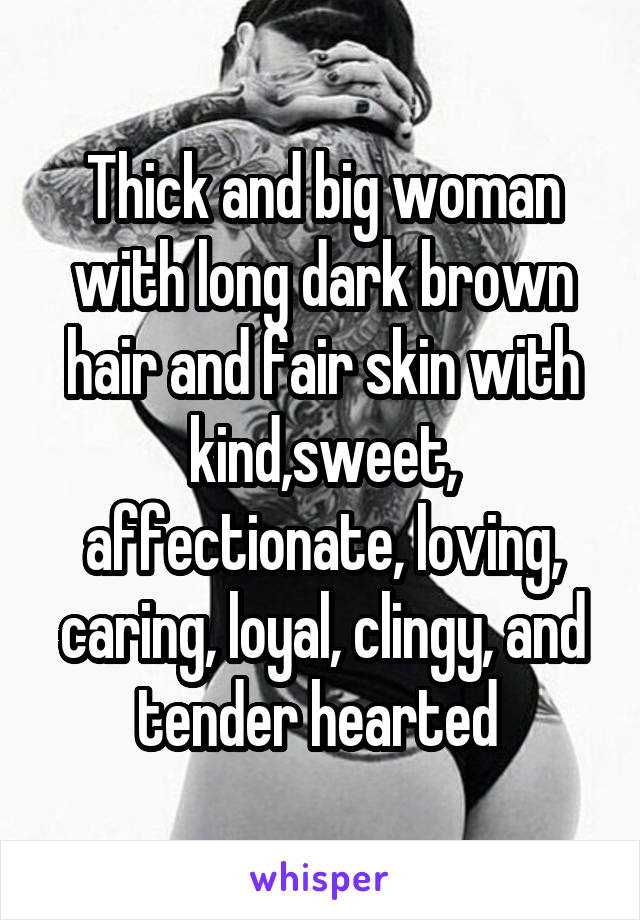 Thick and big woman with long dark brown hair and fair skin with kind,sweet, affectionate, loving, caring, loyal, clingy, and tender hearted 