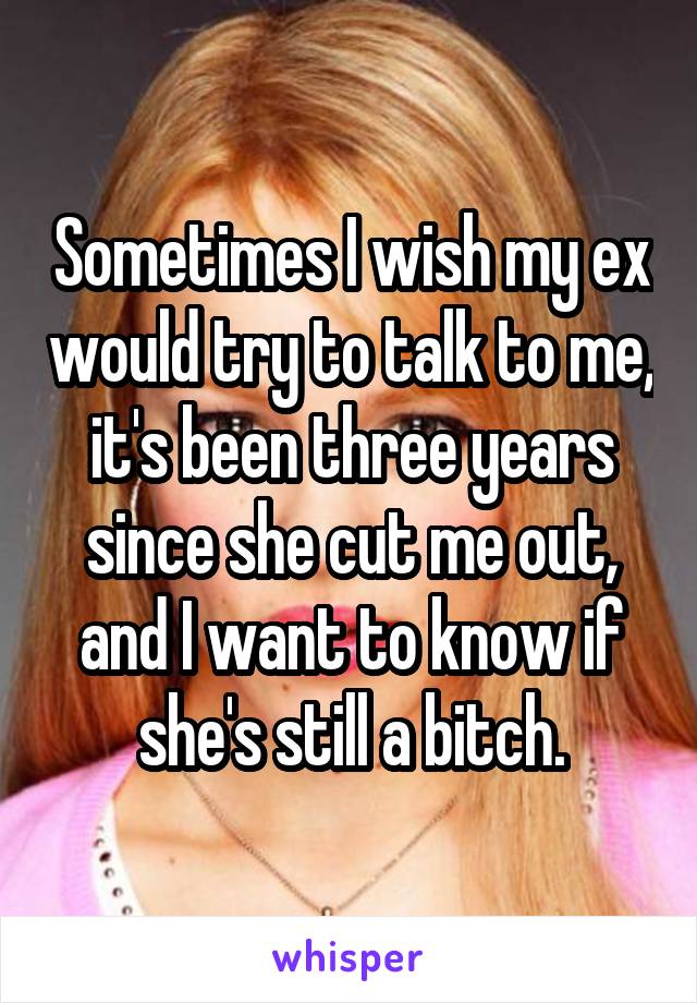 Sometimes I wish my ex would try to talk to me, it's been three years since she cut me out, and I want to know if she's still a bitch.