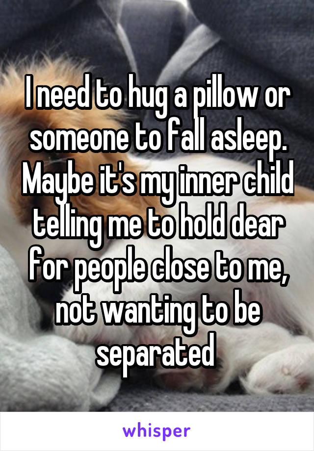 I need to hug a pillow or someone to fall asleep. Maybe it's my inner child telling me to hold dear for people close to me, not wanting to be separated 