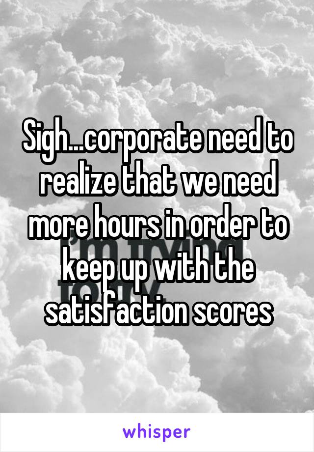 Sigh...corporate need to realize that we need more hours in order to keep up with the satisfaction scores