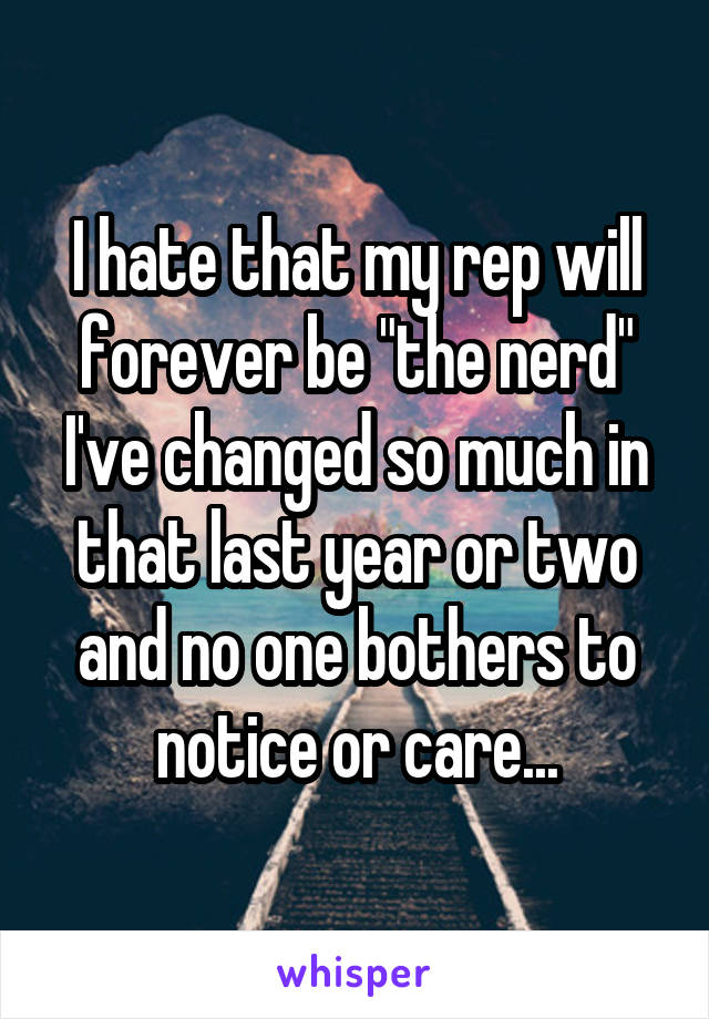 I hate that my rep will forever be "the nerd"
I've changed so much in that last year or two and no one bothers to notice or care...