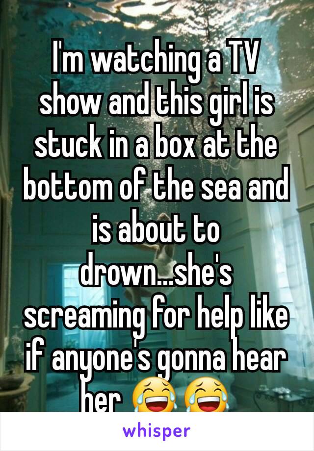 I'm watching a TV show and this girl is stuck in a box at the bottom of the sea and is about to drown...she's screaming for help like if anyone's gonna hear her 😂😂