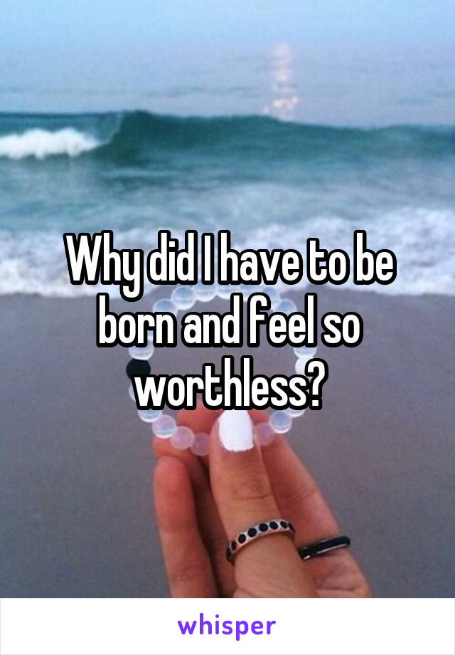 Why did I have to be born and feel so worthless?