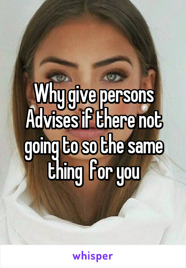 Why give persons Advises if there not going to so the same thing  for you