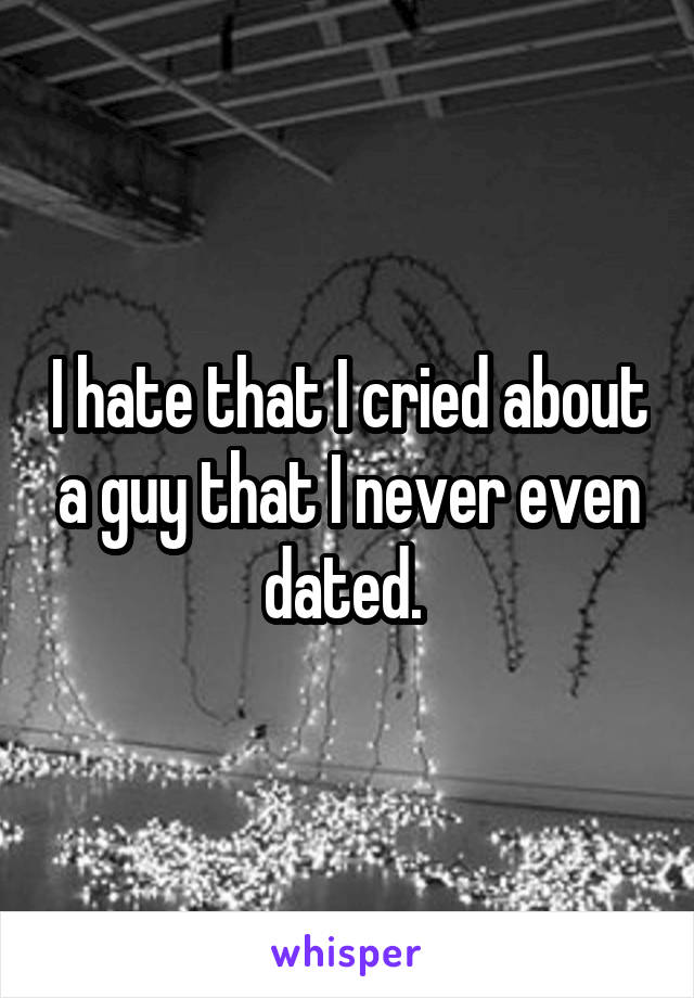 I hate that I cried about a guy that I never even dated. 