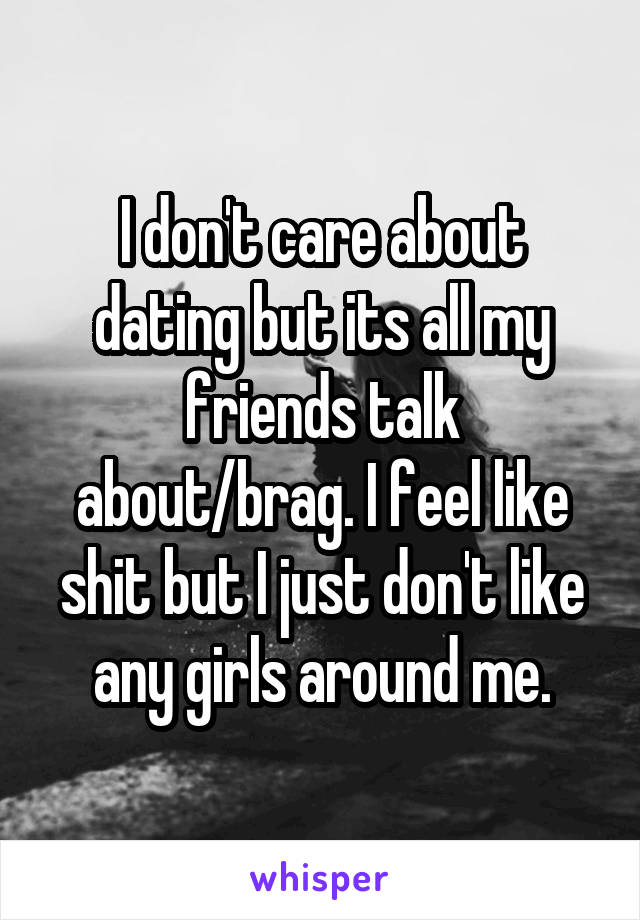 I don't care about dating but its all my friends talk about/brag. I feel like shit but I just don't like any girls around me.