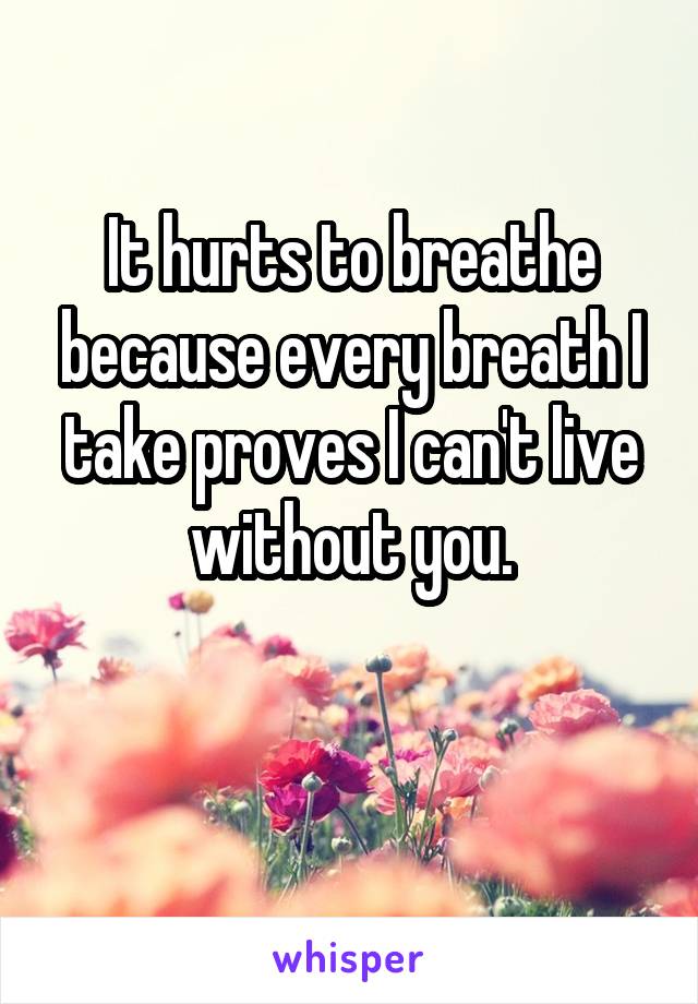 It hurts to breathe because every breath I take proves I can't live without you.

