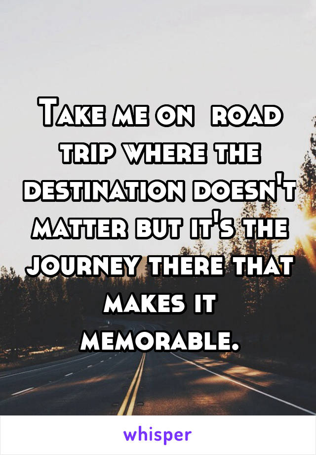 Take me on  road trip where the destination doesn't matter but it's the journey there that makes it memorable.