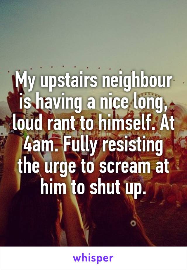 My upstairs neighbour is having a nice long, loud rant to himself. At 4am. Fully resisting the urge to scream at him to shut up.