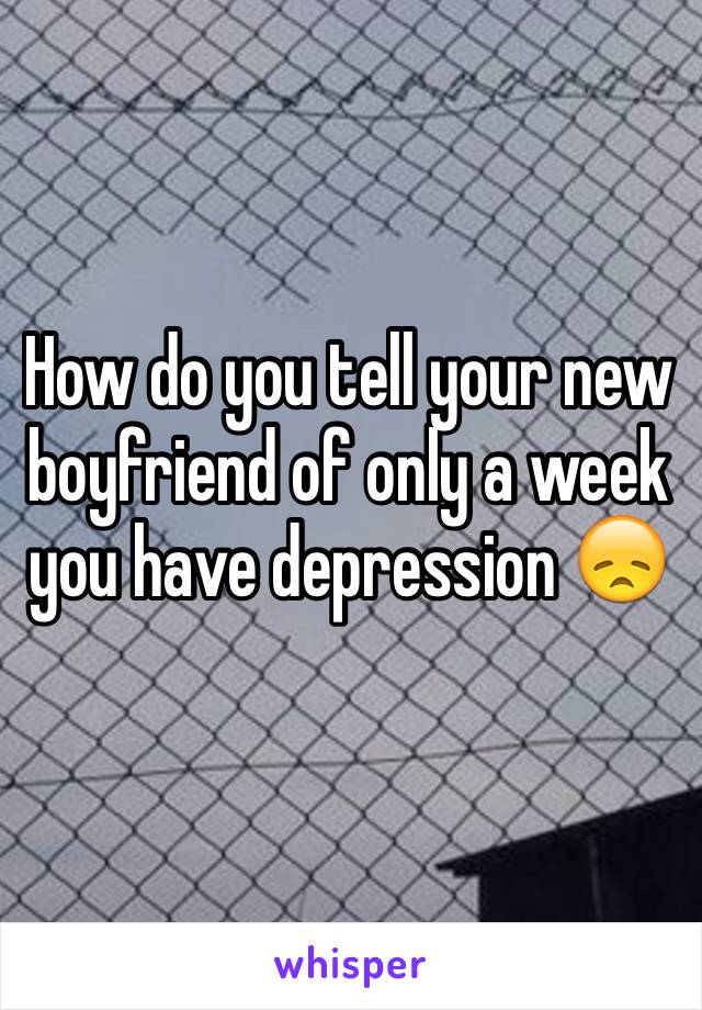 How do you tell your new boyfriend of only a week you have depression 😞