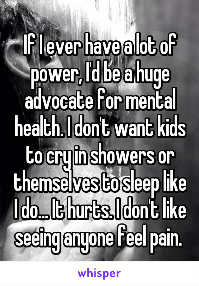 If I ever have a lot of power, I'd be a huge advocate for mental health. I don't want kids to cry in showers or themselves to sleep like I do... It hurts. I don't like seeing anyone feel pain. 