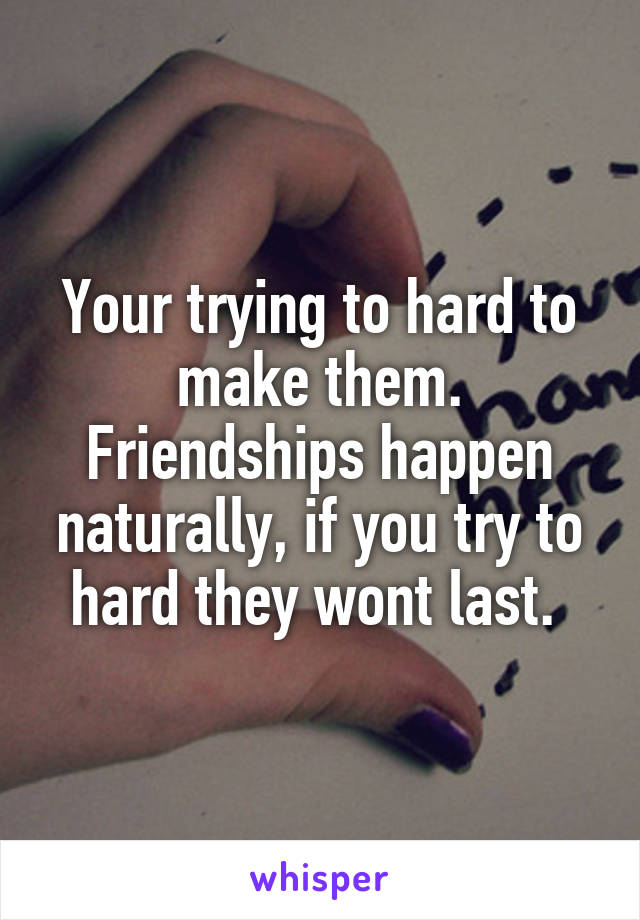 Your trying to hard to make them. Friendships happen naturally, if you try to hard they wont last. 